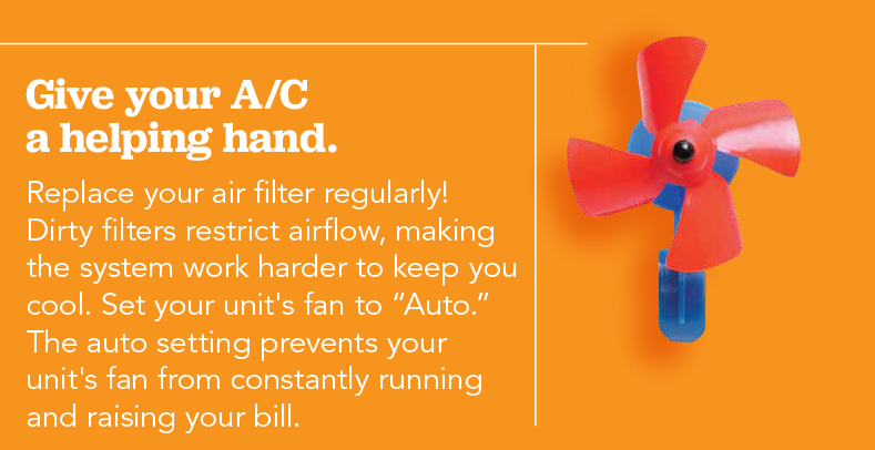 Give your A/C a helping a hand. Replace your air filter regularly! Dirty filters restrict airflow, making the system work harder to keep you cool. Set your unit's fan to auto. The auto setting prevents your unit's fan from constantly running and raising your bill.